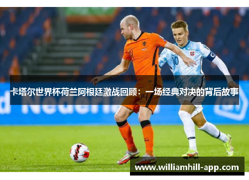 卡塔尔世界杯荷兰阿根廷激战回顾：一场经典对决的背后故事
